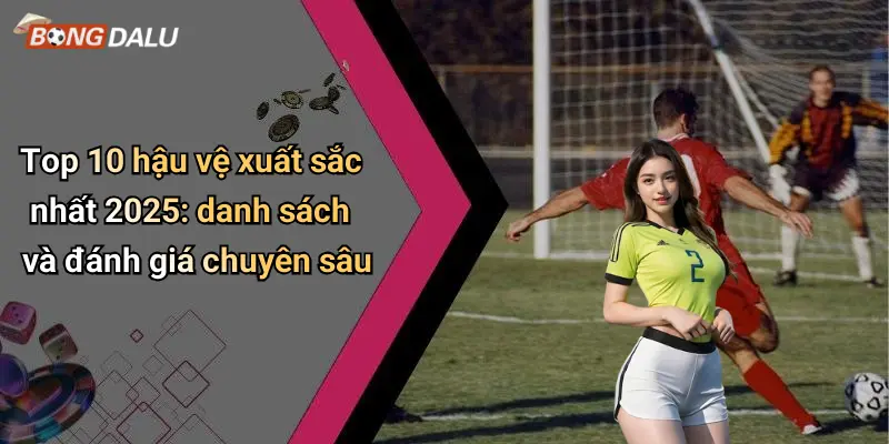 Top 10 hậu vệ xuất sắc nhất 2025: danh sách và đánh giá chuyên sâu